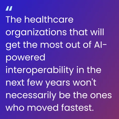 image of a quote: The healthcare organizations that will get the most out of AI-powered interoperability in the next few years won't necessarily be the ones who moved fastest.